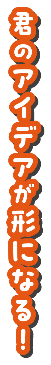 君のアイデアが形になる！