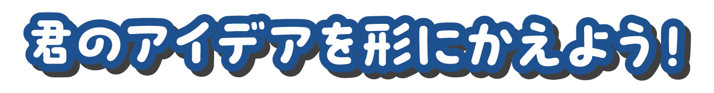 君のアイデアを形にかえよう！